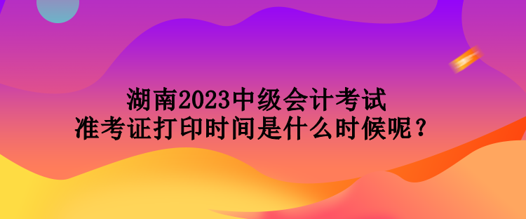 湖南2023中級(jí)會(huì)計(jì)考試準(zhǔn)考證打印時(shí)間是什么時(shí)候呢？