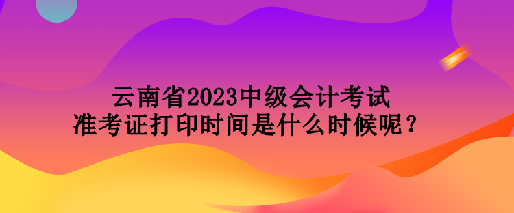 云南省2023中級會計考試準(zhǔn)考證打印時間是什么時候呢？