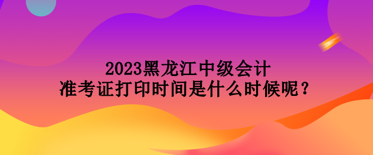 2023黑龍江中級(jí)會(huì)計(jì)準(zhǔn)考證打印時(shí)間是什么時(shí)候呢？