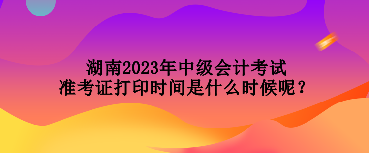 湖南2023年中級會(huì)計(jì)考試準(zhǔn)考證打印時(shí)間是什么時(shí)候呢？