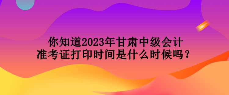 你知道2023年甘肅中級會計準考證打印時間是什么時候嗎？