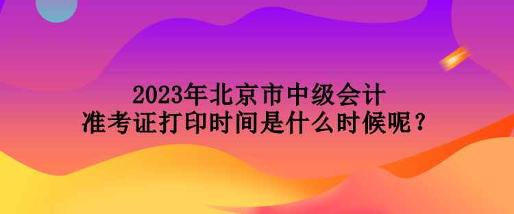 2023年北京市中級會計(jì)準(zhǔn)考證打印時間是什么時候呢？