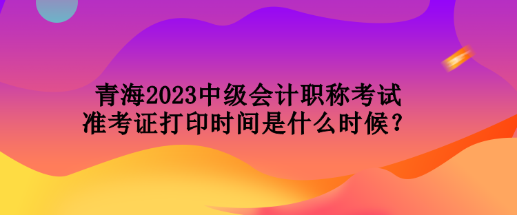 青海2023中級會(huì)計(jì)職稱考試準(zhǔn)考證打印時(shí)間是什么時(shí)候？