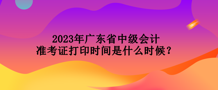 2023年廣東省中級會計準考證打印時間是什么時候？