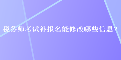 稅務(wù)師考試補(bǔ)報(bào)名能修改哪些信息？