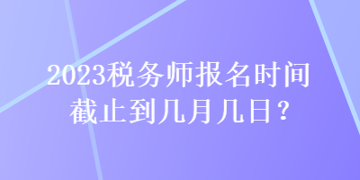 2023稅務(wù)師報(bào)名時(shí)間截止到幾月幾日？