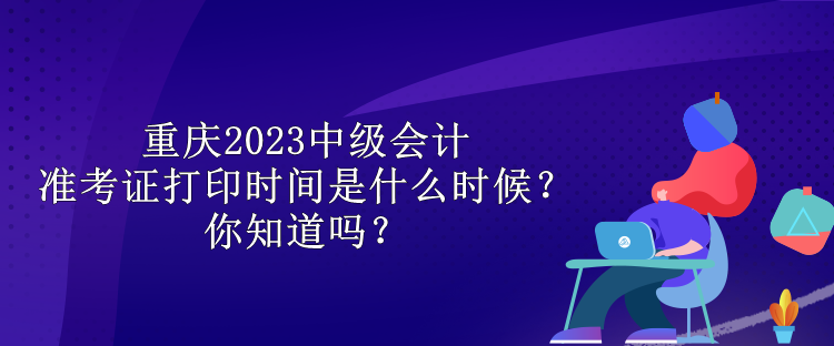 重慶2023中級(jí)會(huì)計(jì)準(zhǔn)考證打印時(shí)間是什么時(shí)候？你知道嗎？