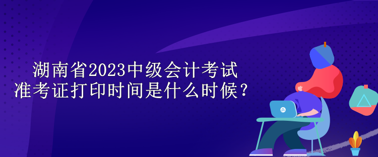 湖南省2023中級(jí)會(huì)計(jì)考試準(zhǔn)考證打印時(shí)間是什么時(shí)候？