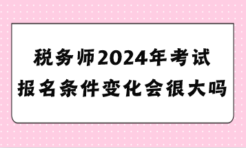 稅務師2024年考試報名條件變化會很大嗎？