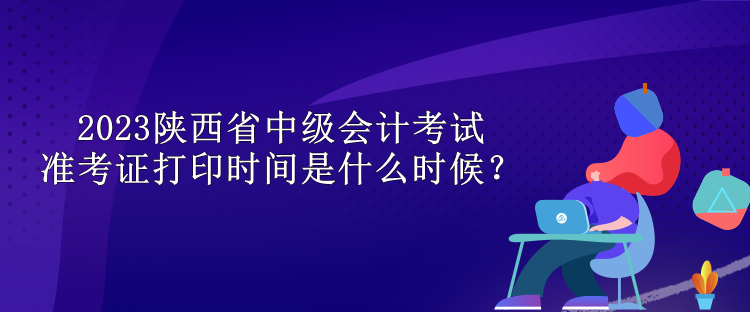 2023陜西省中級會計考試準考證打印時間是什么時候？