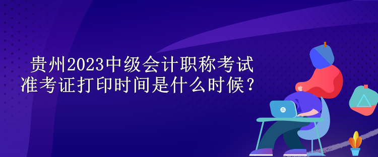 貴州2023中級會計職稱考試準考證打印時間是什么時候？