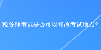 稅務(wù)師考試是否可以修改考試地點(diǎn)？