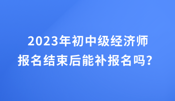 2023年初中級經(jīng)濟師報名結束后能補報名嗎？