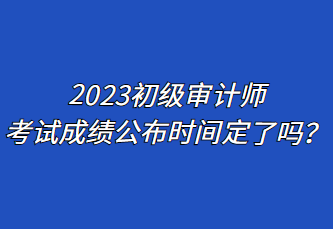 2023初級審計(jì)師考試成績公布時(shí)間定了嗎？