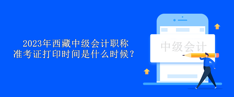 2023年西藏中級會計職稱準考證打印時間是什么時候？