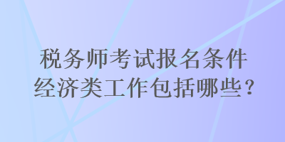 稅務(wù)師考試報(bào)名條件經(jīng)濟(jì)類工作包括哪些？