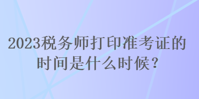 2023稅務(wù)師打印準(zhǔn)考證的時間是什么時候？