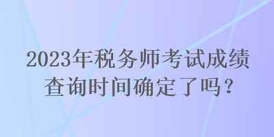 2023年稅務(wù)師考試成績查詢時間確定了嗎？