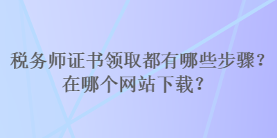 稅務(wù)師證書領(lǐng)取都有哪些步驟？在哪個網(wǎng)站下載？