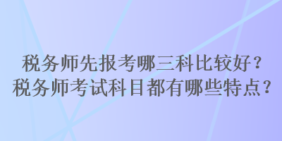 稅務師先報考哪三科比較好？稅務師考試科目都有哪些特點？