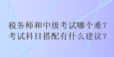 稅務(wù)師和中級考試哪個難？考試科目搭配有什么建議？