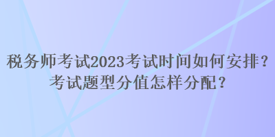 稅務(wù)師考試2023考試時(shí)間如何安排？考試題型分值怎樣分配？