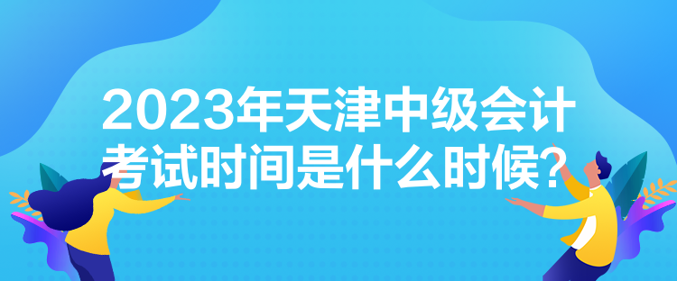 2023年天津中級(jí)會(huì)計(jì)考試時(shí)間是什么時(shí)候？