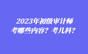 2023年初級(jí)審計(jì)師考哪些內(nèi)容？考幾科？