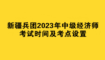 新疆兵團2023年中級經(jīng)濟師考試時間及考點設(shè)置