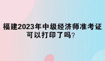 福建2023年中級(jí)經(jīng)濟(jì)師準(zhǔn)考證可以打印了嗎？