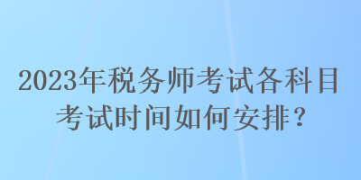 2023年稅務(wù)師考試各科目考試時間如何安排？