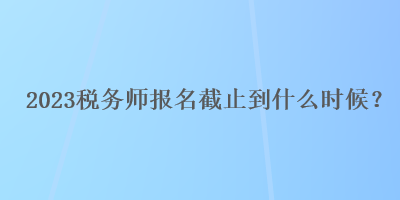 2023稅務(wù)師報名截止到什么時候？