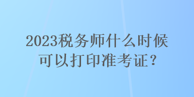 2023稅務(wù)師什么時候可以打印準(zhǔn)考證？