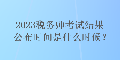 2023稅務(wù)師考試結(jié)果公布時間是什么時候？