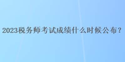 2023稅務(wù)師考試成績什么時候公布？