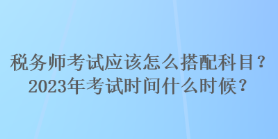 稅務(wù)師考試應(yīng)該怎么搭配科目？2023年考試時(shí)間什么時(shí)候？