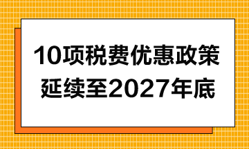 10項稅費優(yōu)惠政策延續(xù)至2027年年底