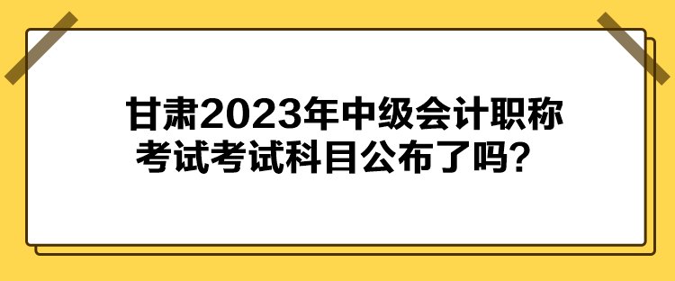 甘肅2023年中級(jí)會(huì)計(jì)職稱考試考試科目公布了嗎？