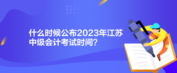 什么時候公布2023年江蘇中級會計考試時間？