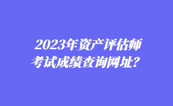 2023年資產(chǎn)評(píng)估師考試成績(jī)查詢網(wǎng)址？