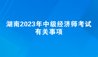 提前了解！湖南2023年中級(jí)經(jīng)濟(jì)師考試有關(guān)事項(xiàng)