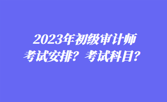 2023年初級審計(jì)師考試安排？考試科目？