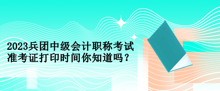 2023兵團中級會計職稱考試準考證打印時間你知道嗎？