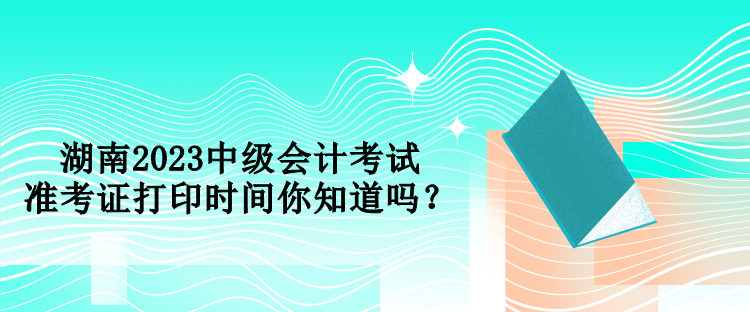 湖南2023中級(jí)會(huì)計(jì)考試準(zhǔn)考證打印時(shí)間你知道嗎？