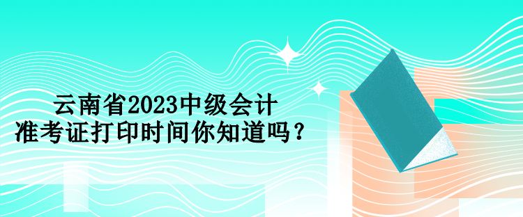 云南省2023中級會計準考證打印時間你知道嗎？