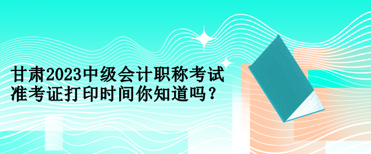 甘肅2023中級(jí)會(huì)計(jì)職稱考試準(zhǔn)考證打印時(shí)間你知道嗎？