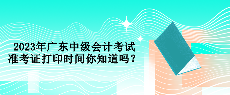 2023年廣東中級(jí)會(huì)計(jì)考試準(zhǔn)考證打印時(shí)間你知道嗎？