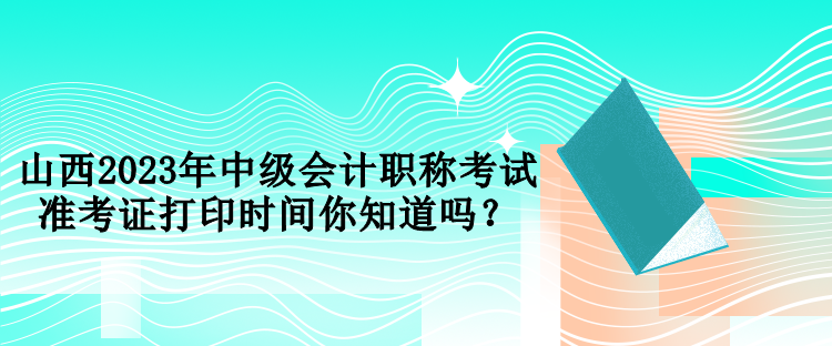 山西2023年中級會計職稱考試準(zhǔn)考證打印時間你知道嗎？