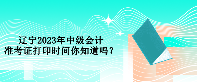 遼寧2023年中級(jí)會(huì)計(jì)準(zhǔn)考證打印時(shí)間你知道嗎？