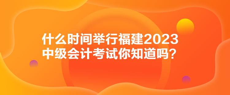 什么時(shí)間舉行福建2023中級(jí)會(huì)計(jì)考試你知道嗎？